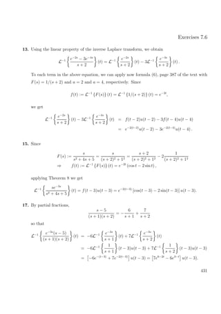 Exercises 7.6
13. Using the linear property of the inverse Laplace transform, we obtain
L−1 e−2s
− 3e−4s
s + 2
(t) = L−1 e−2s
s + 2
(t) − 3L−1 e−4s
s + 2
(t) .
To each term in the above equation, we can apply now formula (6), page 387 of the text with
F(s) = 1/(s + 2) and a = 2 and a = 4, respectively. Since
f(t) := L−1
{F(s)} (t) = L−1
{1/(s + 2)} (t) = e−2t
,
we get
L−1 e−2s
s + 2
(t) − 3L−1 e−4s
s + 2
(t) = f(t − 2)u(t − 2) − 3f(t − 4)u(t − 4)
= e−2(t−2)
u(t − 2) − 3e−2(t−4)
u(t − 4) .
15. Since
F(s) :=
s
s2 + 4s + 5
=
s
(s + 2)2 + 12
=
s + 2
(s + 2)2 + 12
− 2
1
(s + 2)2 + 12
⇒ f(t) := L−1
{F(s)} (t) = e−2t
(cos t − 2 sin t) ,
applying Theorem 8 we get
L−1 se−3s
s2 + 4s + 5
(t) = f(t − 3)u(t − 3) = e−2(t−3)
[cos(t − 3) − 2 sin(t − 3)] u(t − 3).
17. By partial fractions,
s − 5
(s + 1)(s + 2)
= −
6
s + 1
+
7
s + 2
so that
L−1 e−3s
(s − 5)
(s + 1)(s + 2)
(t) = −6L−1 e−3s
s + 1
(t) + 7L−1 e−3s
s + 2
(t)
= −6L−1 1
s + 1
(t − 3)u(t − 3) + 7L−1 1
s + 2
(t − 3)u(t − 3)
= −6e−(t−3)
+ 7e−2(t−3)
u(t − 3) = 7e6−2t
− 6e3−t
u(t − 3).
431
 
