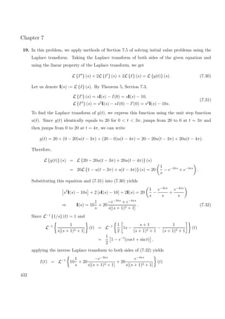 Chapter 7
19. In this problem, we apply methods of Section 7.5 of solving initial value problems using the
Laplace transform. Taking the Laplace transform of both sides of the given equation and
using the linear property of the Laplace transform, we get
L {I } (s) + 2L {I } (s) + 2L {I} (s) = L {g(t)} (s). (7.30)
Let us denote I(s) := L {I} (s). By Theorem 5, Section 7.3,
L {I } (s) = sI(s) − I(0) = sI(s) − 10,
L {I } (s) = s2
I(s) − sI(0) − I (0) = s2
I(s) − 10s.
(7.31)
To ﬁnd the Laplace transform of g(t), we express this function using the unit step function
u(t). Since g(t) identically equals to 20 for 0 < t < 3π, jumps from 20 to 0 at t = 3π and
then jumps from 0 to 20 at t = 4π, we can write
g(t) = 20 + (0 − 20)u(t − 3π) + (20 − 0)u(t − 4π) = 20 − 20u(t − 3π) + 20u(t − 4π).
Therefore,
L {g(t)} (s) = L {20 − 20u(t − 3π) + 20u(t − 4π)} (s)
= 20L {1 − u(t − 3π) + u(t − 4π)} (s) = 20
1
s
− e−3πs
+ e−4πs
.
Substituting this equation and (7.31) into (7.30) yields
s2
I(s) − 10s + 2 [sI(s) − 10] + 2I(s) = 20
1
s
−
e−3πs
s
+
e−4πs
s
⇒ I(s) = 10
1
s
+ 20
−e−3πs
+ e−4πs
s[(s + 1)2 + 1]
. (7.32)
Since L−1
{1/s} (t) = 1 and
L−1 1
s[(s + 1)2 + 1]
(t) = L−1 1
2
1s −
s + 1
(s + 1)2 + 1
−
1
(s + 1)2 + 1
(t)
=
1
2
1 − e−t
(cos t + sin t) ,
applying the inverse Laplace transform to both sides of (7.32) yields
I(t) = L−1
10
1
s
+ 20
−e−3πs
s[(s + 1)2 + 1]
+ 20
e−4πs
s[(s + 1)2 + 1]
(t)
432
 