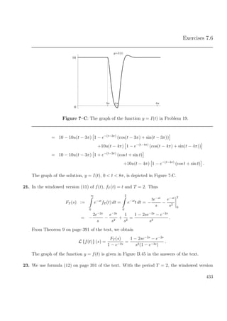 Exercises 7.6
0
10
y=I(t)
3π 4π 8π
Figure 7–C: The graph of the function y = I(t) in Problem 19.
= 10 − 10u(t − 3π) 1 − e−(t−3π)
(cos(t − 3π) + sin(t − 3π))
+10u(t − 4π) 1 − e−(t−4π)
(cos(t − 4π) + sin(t − 4π))
= 10 − 10u(t − 3π) 1 + e−(t−3π)
(cos t + sin t)
+10u(t − 4π) 1 − e−(t−4π)
(cos t + sin t) .
The graph of the solution, y = I(t), 0 < t < 8π, is depicted in Figure 7-C.
21. In the windowed version (11) of f(t), fT (t) = t and T = 2. Thus
FT (s) :=
∞
0
e−st
fT (t) dt =
2
0
e−st
t dt = −
te−st
s
−
e−st
s2
2
0
= −
2e−2s
s
−
e−2s
s2
+
1
s2
=
1 − 2se−2s
− e−2s
s2
.
From Theorem 9 on page 391 of the text, we obtain
L {f(t)} (s) =
FT (s)
1 − e−2s
=
1 − 2se−2s
− e−2s
s2(1 − e−2s)
.
The graph of the function y = f(t) is given in Figure B.45 in the answers of the text.
23. We use formula (12) on page 391 of the text. With the period T = 2, the windowed version
433
 