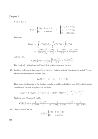 Chapter 7
fT (t) of f(t) is
fT (t) =
f(t), 0 < t < 2,
0, otherwise
=



e−t
, 0 < t < 1,
1, 1 < t < 2,
0, otherwise.
Therefore,
FT (s) =
∞
0
e−st
fT (t) dt =
1
0
e−st
e−t
dt +
2
1
e−st
dt
=
e−(s+1)t
−(s + 1)
1
0
+
e−st
−s
2
1
=
1 − e−(s+1)
s + 1
+
e−s
− e−2s
s
and, by (12),
L {f(t)} (s) =
1
1 − e−2s
1 − e−(s+1)
s + 1
+
e−s
− e−2s
s
.
The graph of f(t) is shown in Figure B.46 in the answers of the text.
25. Similarly to Example 6 on page 392 of the text, f(t) is a periodic function with period T = 2a,
whose windowed version has the form
f2a(t) = 1 − u(t − a), 0 < t < 2a.
Thus, using the linearity of the Laplace transform and formula (4) on page 386 for the Laplace
transform of the unit step function, we have
F2a(s) = L {f2a(t)} (s) = L {1} (s) − L {u(t − a)} (s) =
1
s
−
e−as
s
=
1 − e−as
s
.
Applying now Theorem 9 yields
L {f(t)} (s) =
1
1 − e−2as
1 − e−as
s
=
1
(1 − e−as)(1 + e−as)
1 − e−as
s
=
1
s(1 + e−as)
.
27. Observe that if we let
f2a(t) =
f(t), 0 < t < 2a,
0, otherwise,
434
 