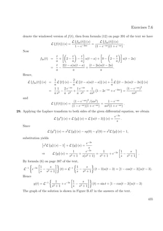 Exercises 7.6
denote the windowed version of f(t), then from formula (12) on page 391 of the text we have
L {f(t)} (s) =
L {f2a(t)} (s)
1 − e−2as
=
L {f2a(t)} (s)
(1 − e−as)(1 + e−as)
.
Now
f2a(t) =
t
a
+ 2 −
t
a
−
t
a
u(t − a) + 0 − 2 −
t
a
u(t − 2a)
=
t
a
−
2(t − a)u(t − a)
a
+
(t − 2a)u(t − 2a)
a
.
Hence,
L {f2a(t)} (s) =
1
a
L {t} (s) −
2
a
L {(t − a)u(t − a)} (s) +
1
a
L {(t − 2a)u(t − 2a)} (s)
=
1
a
1
s2
−
2
a
e−as
s2
+
1
a
e−as
s2
=
1
as2
1 − 2e−as
+ e−2as
=
(1 − e−as
)
2
as2
and
L {f(t)} (s) =
(1 − e−as
)
2
/(as2
)
(1 − e−as)(1 + e−as)
=
1 − e−as
as2(1 + e−as)
.
29. Applying the Laplace transform to both sides of the given diﬀerential equation, we obtain
L {y } (s) + L {y} (s) = L {u(t − 3)} (s) =
e−3s
s
.
Since
L {y } (s) = s2
L {y} (s) − sy(0) − y (0) = s2
L {y} (s) − 1,
substitution yields
s2
L {y} (s) − 1 + L {y} (s) =
e−3s
s
⇒ L {y} (s) =
1
s2 + 1
+
e−3s
s(s2 + 1)
=
1
s2 + 1
+ e−3s 1
s
−
s
s2 + 1
.
By formula (6) on page 387 of the text,
L−1
e−3s 1
s
−
s
s2 + 1
(t) = L−1 1
s
−
s
s2 + 1
(t − 3)u(t − 3) = [1 − cos(t − 3)]u(t − 3).
Hence
y(t) = L−1 1
s2 + 1
+ e−3s 1
s
−
s
s2 + 1
(t) = sin t + [1 − cos(t − 3)]u(t − 3)
The graph of the solution is shown in Figure B.47 in the answers of the text.
435
 