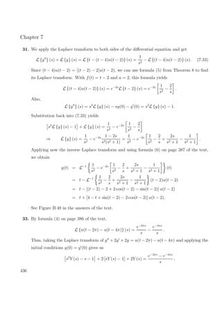 Chapter 7
31. We apply the Laplace transform to both sides of the diﬀerential equation and get
L {y } (s) + L {y} (s) = L {t − (t − 4)u(t − 2)} (s) =
1
s2
− L {(t − 4)u(t − 2)} (s) . (7.33)
Since (t − 4)u(t − 2) = [(t − 2) − 2]u(t − 2), we can use formula (5) from Theorem 8 to ﬁnd
its Laplace transform. With f(t) = t − 2 and a = 2, this formula yields
L {(t − 4)u(t − 2)} (s) = e−2s
L {t − 2} (s) = e−2s 1
s2
−
2
s
.
Also,
L {y } (s) = s2
L {y} (s) − sy(0) − y (0) = s2
L {y} (s) − 1.
Substitution back into (7.33) yields
s2
L {y} (s) − 1 + L {y} (s) =
1
s2
− e−2s 1
s2
−
2
s
⇒ L {y} (s) =
1
s2
− e−2s 1 − 2s
s2(s2 + 1)
=
1
s2
− e−2s 1
s2
−
2
s
+
2s
s2 + 1
−
1
s2 + 1
.
Applying now the inverse Laplace transform and using formula (6) on page 387 of the text,
we obtain
y(t) = L−1 1
s2
− e−2s 1
s2
−
2
s
+
2s
s2 + 1
−
1
s2 + 1
(t)
= t − L−1 1
s2
−
2
s
+
2s
s2 + 1
−
1
s2 + 1
(t − 2)u(t − 2)
= t − [(t − 2) − 2 + 2 cos(t − 2) − sin(t − 2)] u(t − 2)
= t + [4 − t + sin(t − 2) − 2 cos(t − 2)] u(t − 2).
See Figure B.48 in the answers of the text.
33. By formula (4) on page 386 of the text,
L {u(t − 2π) − u(t − 4π)} (s) =
e−2πs
s
−
e−4πs
s
.
Thus, taking the Laplace transform of y + 2y + 2y = u(t − 2π) − u(t − 4π) and applying the
initial conditions y(0) = y (0) gives us
s2
Y (s) − s − 1 + 2 [sY (s) − 1] + 2Y (s) =
e−2πs
− e−4πs
s
,
436
 
