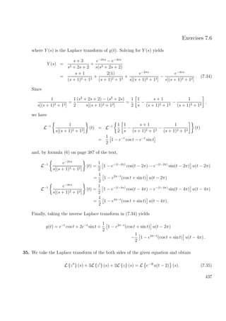 Exercises 7.6
where Y (s) is the Laplace transform of y(t). Solving for Y (s) yields
Y (s) =
s + 3
s2 + 2s + 2
+
e−2πs
− e−4πs
s(s2 + 2s + 2)
=
s + 1
(s + 1)2 + 12
+
2(1)
(s + 1)2 + 12
+
e−2πs
s[(s + 1)2 + 12]
−
e−4πs
s[(s + 1)2 + 12]
. (7.34)
Since
1
s[(s + 1)2 + 12]
=
1
2
(s2
+ 2s + 2) − (s2
+ 2s)
s[(s + 1)2 + 12]
=
1
2
1
s
−
s + 1
(s + 1)2 + 12
−
1
(s + 1)2 + 12
,
we have
L−1 1
s[(s + 1)2 + 12]
(t) = L−1 1
2
1
s
−
s + 1
(s + 1)2 + 12
−
1
(s + 1)2 + 12
(t)
=
1
2
1 − e−t
cos t − e−t
sin t
and, by formula (6) on page 387 of the text,
L−1 e−2πs
s[(s + 1)2 + 12]
(t) =
1
2
1 − e−(t−2π)
cos(t − 2π) − e−(t−2π)
sin(t − 2π) u(t − 2π)
=
1
2
1 − e2π−t
(cos t + sin t) u(t − 2π)
L−1 e−4πs
s[(s + 1)2 + 12]
(t) =
1
2
1 − e−(t−4π)
cos(t − 4π) − e−(t−4π)
sin(t − 4π) u(t − 4π)
=
1
2
1 − e4π−t
(cos t + sin t) u(t − 4π).
Finally, taking the inverse Laplace transform in (7.34) yields
y(t) = e−t
cos t + 2e−t
sin t +
1
2
1 − e2π−t
(cos t + sin t) u(t − 2π)
−
1
2
1 − e4π−t
(cos t + sin t) u(t − 4π) .
35. We take the Laplace transform of the both sides of the given equation and obtain
L {z } (s) + 3L {z } (s) + 2L {z} (s) = L e−3t
u(t − 2) (s). (7.35)
437
 