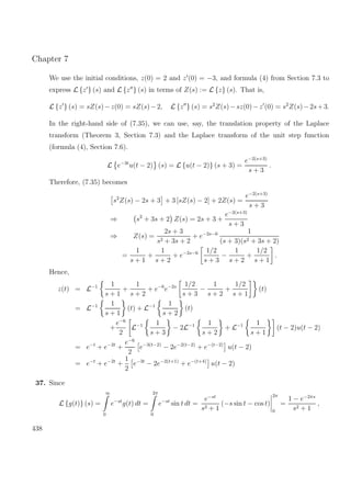 Chapter 7
We use the initial conditions, z(0) = 2 and z (0) = −3, and formula (4) from Section 7.3 to
express L {z } (s) and L {z } (s) in terms of Z(s) := L {z} (s). That is,
L {z } (s) = sZ(s)−z(0) = sZ(s)−2, L {z } (s) = s2
Z(s)−sz(0)−z (0) = s2
Z(s)−2s+3.
In the right-hand side of (7.35), we can use, say, the translation property of the Laplace
transform (Theorem 3, Section 7.3) and the Laplace transform of the unit step function
(formula (4), Section 7.6).
L e−3t
u(t − 2) (s) = L {u(t − 2)} (s + 3) =
e−2(s+3)
s + 3
.
Therefore, (7.35) becomes
s2
Z(s) − 2s + 3 + 3 [sZ(s) − 2] + 2Z(s) =
e−2(s+3)
s + 3
⇒ s2
+ 3s + 2 Z(s) = 2s + 3 +
e−2(s+3)
s + 3
⇒ Z(s) =
2s + 3
s2 + 3s + 2
+ e−2s−6 1
(s + 3)(s2 + 3s + 2)
=
1
s + 1
+
1
s + 2
+ e−2s−6 1/2
s + 3
−
1
s + 2
+
1/2
s + 1
.
Hence,
z(t) = L−1 1
s + 1
+
1
s + 2
+ e−6
e−2s 1/2
s + 3
−
1
s + 2
+
1/2
s + 1
(t)
= L−1 1
s + 1
(t) + L−1 1
s + 2
(t)
+
e−6
2
L−1 1
s + 3
− 2L−1 1
s + 2
+ L−1 1
s + 1
(t − 2)u(t − 2)
= e−t
+ e−2t
+
e−6
2
e−3(t−2)
− 2e−2(t−2)
+ e−(t−2)
u(t − 2)
= e−t
+ e−2t
+
1
2
e−3t
− 2e−2(t+1)
+ e−(t+4)
u(t − 2)
37. Since
L {g(t)} (s) =
∞
0
e−st
g(t) dt =
2π
0
e−st
sin t dt =
e−st
s2 + 1
(−s sin t − cos t)
2π
0
=
1 − e−2πs
s2 + 1
,
438
 