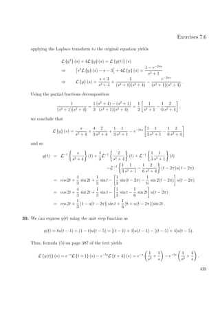 Exercises 7.6
applying the Laplace transform to the original equation yields
L {y } (s) + 4L {y} (s) = L {g(t)} (s)
⇒ s2
L {y} (s) − s − 3 + 4L {y} (s) =
1 − e−2πs
s2 + 1
⇒ L {y} (s) =
s + 3
s2 + 4
+
1
(s2 + 1)(s2 + 4)
−
e−2πs
(s2 + 1)(s2 + 4)
.
Using the partial fractions decomposition
1
(s2 + 1)(s2 + 4)
=
1
3
(s2
+ 4) − (s2
+ 1)
(s2 + 1)(s2 + 4)
=
1
3
1
s2 + 1
−
1
6
2
s2 + 4
,
we conclude that
L {y} (s) =
s
s2 + 4
+
4
3
2
s2 + 4
+
1
3
1
s2 + 1
− e−2πs 1
3
1
s2 + 1
−
1
6
2
s2 + 4
and so
y(t) = L−1 s
s2 + 4
(t) +
4
3
L−1 2
s2 + 4
(t) + L−1 1
3
1
s2 + 1
(t)
−L−1 1
3
1
s2 + 1
−
1
6
2
s2 + 4
(t − 2π)u(t − 2π)
= cos 2t +
4
3
sin 2t +
1
3
sin t −
1
3
sin(t − 2π) −
1
6
sin 2(t − 2π) u(t − 2π)
= cos 2t +
4
3
sin 2t +
1
3
sin t −
1
3
sin t −
1
6
sin 2t u(t − 2π)
= cos 2t +
1
3
[1 − u(t − 2π)] sin t +
1
6
[8 + u(t − 2π)] sin 2t .
39. We can express g(t) using the unit step function as
g(t) = tu(t − 1) + (1 − t)u(t − 5) = [(t − 1) + 1]u(t − 1) − [(t − 5) + 4]u(t − 5).
Thus, formula (5) on page 387 of the text yields
L {g(t)} (s) = e−s
L {t + 1} (s) − e−5s
L {t + 4} (s) = e−s 1
s2
+
1
s
− e−5s 1
s2
+
4
s
.
439
 