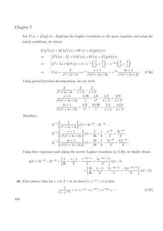 Chapter 7
Let Y (s) = L {y} (s). Applying the Laplace transform to the given equation and using the
initial conditions, we obtain
L {y } (s) + 5L {y } (s) + 6Y (s) = L {g(t)} (s)
⇒ s2
Y (s) − 2 + 5 [sY (s)] + 6Y (s) = L {g(t)} (s)
⇒ s2
+ 5s + 6 Y (s) = 2 + e−s 1
s2
+
1
s
− e−5s 1
s2
+
4
s
⇒ Y (s) =
2
s2 + 5s + 6
+ e−s s + 1
s2(s2 + 5s + 6)
− e−5s 4s + 1
s2(s2 + 5s + 6)
. (7.36)
Using partial fractions decomposition, we can write
2
s2 + 5s + 6
=
2
s + 2
−
2
s + 3
,
s + 1
s2(s2 + 5s + 6)
=
1/36
s
+
1/6
s2
−
1/4
s + 2
+
2/9
s + 3
,
4s + 1
s2(s2 + 5s + 6)
=
1/6
s2
+
19/36
s
−
7/4
s + 2
+
11/9
s + 3
.
Therefore,
L−1 2
s2 + 5s + 6
(t) = 2e−2t
− 2e−3t
,
L−1 s + 1
s2(s2 + 5s + 6)
(t) =
1
36
+
t
6
−
e−2t
4
+
2e−3t
9
,
L−1 4s + 1
s2(s2 + 5s + 6)
(t) =
19
36
+
t
6
−
7e−2t
4
+
11e−3t
9
.
Using these equations and taking the inverse Laplace transform in (7.36), we ﬁnally obtain
y(t) = 2e−2t
− 2e−3t
+
1
36
+
t − 1
6
−
e−2(t−1)
4
+
2e−3(t−1)
9
u(t − 1)
+
19
36
+
t − 5
6
−
7e−2(t−5)
4
+
11e−3(t−5)
9
u(t − 5).
41. First observe that for s > 0, T > 0, we have 0 < e−Ts
< 1 so that
1
1 − e−Ts
= 1 + e−Ts
+ e−2Ts
+ e−3Ts
+ · · · (7.37)
440
 