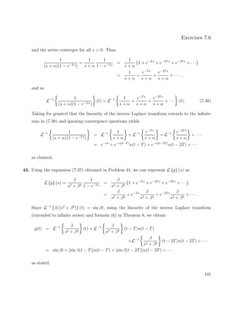 Exercises 7.6
and the series converges for all s > 0. Thus,
1
(s + α)(1 − e−Ts)
=
1
s + α
1
1 − e−Ts
=
1
s + α
1 + e−Ts
+ e−2Ts
+ e−3Ts
+ · · ·
=
1
s + α
+
e−Ts
s + α
+
e−2Ts
s + α
+ · · · ,
and so
L−1 1
(s + α)(1 − e−Ts)
(t) = L−1 1
s + α
+
e−Ts
s + α
+
e−2Ts
s + α
+ · · · (t). (7.38)
Taking for granted that the linearity of the inverse Laplace transform extends to the inﬁnite
sum in (7.38) and ignoring convergence questions yields
L−1 1
(s + α)(1 − e−Ts)
= L−1 1
s + α
+ L−1 e−Ts
s + α
+ L−1 e−2Ts
s + α
+ · · ·
= e−αt
+ e−α(t−T)
u(t − T) + e−α(t−2T)
u(t − 2T) + · · ·
as claimed.
43. Using the expansion (7.37) obtained in Problem 41, we can represent L {g} (s) as
L {g} (s) =
β
s2 + β2
1
1 − e−Ts
=
β
s2 + β2
1 + e−Ts
+ e−2Ts
+ e−3Ts
+ · · ·
=
β
s2 + β2
+ e−Ts β
s2 + β2
+ e−2Ts β
s2 + β2
+ · · · .
Since L−1
{β/(s2
+ β2
)} (t) = sin βt, using the linearity of the inverse Laplace transform
(extended to inﬁnite series) and formula (6) in Theorem 8, we obtain
g(t) = L−1 β
s2 + β2
(t) + L−1 β
s2 + β2
(t − T)u(t − T)
+L−1 β
s2 + β2
(t − 2T)u(t − 2T) + · · ·
= sin βt + [sin β(t − T)]u(t − T) + [sin β(t − 2T)]u(t − 2T) + · · ·
as stated.
441
 