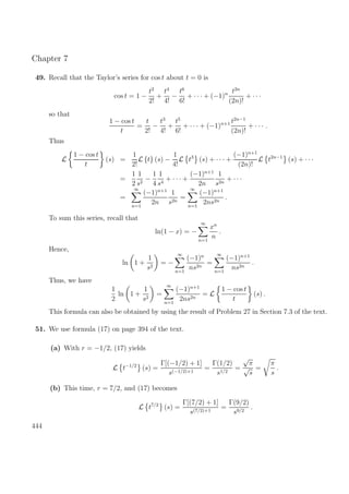 Chapter 7
49. Recall that the Taylor’s series for cos t about t = 0 is
cos t = 1 −
t2
2!
+
t4
4!
−
t6
6!
+ · · · + (−1)n t2n
(2n)!
+ · · ·
so that
1 − cos t
t
=
t
2!
−
t3
4!
+
t5
6!
+ · · · + (−1)n+1 t2n−1
(2n)!
+ · · · .
Thus
L
1 − cos t
t
(s) =
1
2!
L {t} (s) −
1
4!
L t3
(s) + · · · +
(−1)n+1
(2n)!
L t2n−1
(s) + · · ·
=
1
2
1
s2
−
1
4
1
s4
+ · · · +
(−1)n+1
2n
1
s2n
+ · · ·
=
∞
n=1
(−1)n+1
2n
1
s2n
=
∞
n=1
(−1)n+1
2ns2n
.
To sum this series, recall that
ln(1 − x) = −
∞
n=1
xn
n
.
Hence,
ln 1 +
1
s2
= −
∞
n=1
(−1)n
ns2n
=
∞
n=1
(−1)n+1
ns2n
.
Thus, we have
1
2
ln 1 +
1
s2
=
∞
n=1
(−1)n+1
2ns2n
= L
1 − cos t
t
(s) .
This formula can also be obtained by using the result of Problem 27 in Section 7.3 of the text.
51. We use formula (17) on page 394 of the text.
(a) With r = −1/2, (17) yields
L t−1/2
(s) =
Γ[(−1/2) + 1]
s(−1/2)+1
=
Γ(1/2)
s1/2
=
√
π
√
s
=
π
s
.
(b) This time, r = 7/2, and (17) becomes
L t7/2
(s) =
Γ[(7/2) + 1]
s(7/2)+1
=
Γ(9/2)
s9/2
.
444
 