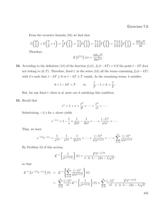 Exercises 7.6
From the recursive formula (16) we ﬁnd that
Γ
9
2
= Γ
7
2
+ 1 =
7
2
Γ
7
2
=
7
2
5
2
Γ
5
2
=
7
2
5
2
3
2
Γ
3
2
=
7
2
5
2
3
2
1
2
Γ
1
2
=
105
√
π
16
.
Therefore,
L t7/2
(s) =
105
√
π
16s9/2
.
53. According to the deﬁnition (11) of the function fT (t), fT (t − kT) = 0 if the point t − kT does
not belong to (0, T). Therefore, ﬁxed t, in the series (13) all the terms containing fT (t − kT)
with k’s such that t − kT ≤ 0 or t − kT ≥ T vanish. In the remaining terms, k satisﬁes
0 < t − kT < T ⇔
t
T
− 1 < k <
t
T
.
But, for any ﬁxed t, there is at most one k satisfying this condition.
55. Recall that
ex
= 1 + x +
x2
2!
+ · · · +
xn
n!
+ · · · .
Substituting −1/s for x above yields
e−1/s
= 1 −
1
s
+
1
2!s2
−
1
3!s3
+ · · · +
(−1)n
n!sn
+ · · · .
Thus, we have
s−1/2
e−1/s
=
1
s1/2
−
1
s3/2
+
1
2!s5/2
+ · · · +
(−1)n
n!sn+1/2
+ · · · =
∞
n=0
(−1)n
n!sn+1/2
.
By Problem 52 of this section,
L−1 1
sn+(1/2)
(t) =
2n
tn−(1/2)
1 · 3 · 5 · · ·(2n − 1)
√
π
,
so that
L−1
s−1/2
e−1/s
(t) = L−1
∞
n=0
(−1)n
n!sn+1/2
(t)
=
∞
n=0
(−1)n
n!
L−1 1
sn+(1/2)
(t) =
∞
n=0
(−1)n
n!
2n
tn−(1/2)
1 · 3 · 5 · · ·(2n − 1)
√
π
.
445
 