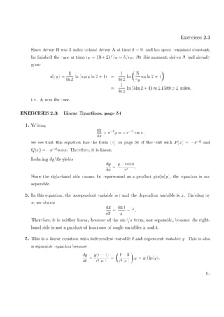 Exercises 2.3
Since driver B was 3 miles behind driver A at time t = 0, and his speed remained constant,
he ﬁnished the race at time tB = (3 + 2)/vB = 5/vB. At this moment, driver A had already
gone
s(tB) =
1
ln 2
ln (vBtB ln 2 + 1) =
1
ln 2
ln
5
vB
vB ln 2 + 1
=
1
ln 2
ln (5 ln 2 + 1) ≈ 2.1589 > 2 miles,
i.e., A won the race.
EXERCISES 2.3: Linear Equations, page 54
1. Writing
dy
dx
− x−2
y = −x−2
cos x ,
we see that this equation has the form (4) on page 50 of the text with P(x) = −x−2
and
Q(x) = −x−2
cos x. Therefore, it is linear.
Isolating dy/dx yields
dy
dx
=
y − cos x
x2
.
Since the right-hand side cannot be represented as a product g(x)p(y), the equation is not
separable.
3. In this equation, the independent variable is t and the dependent variable is x. Dividing by
x, we obtain
dx
dt
=
sin t
x
− t2
.
Therefore, it is neither linear, because of the sin t/x term, nor separable, because the right-
hand side is not a product of functions of single variables x and t.
5. This is a linear equation with independent variable t and dependent variable y. This is also
a separable equation because
dy
dt
=
y(t − 1)
t2 + 1
=
t − 1
t2 + 1
y = g(t)p(y).
41
 