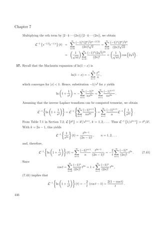 Chapter 7
Multiplying the nth term by [2 · 4 · · ·(2n)]/[2 · 4 · · ·(2n)], we obtain
L−1
s−1/2
e−1/s
(t) =
∞
n=0
(−1)n
(2n
)2
tn−(1/2)
(2n)!
√
π
=
∞
n=0
(−1)n
(2n
)2
tn
(2n)!
√
πt
=
1
√
πt
∞
n=0
(−1)n
(2
√
t)2n
(2n)!
=
1
√
πt
cos 2
√
t .
57. Recall that the Maclaurin expansion of ln(1 − x) is
ln(1 − x) = −
∞
n=1
xn
n
,
which converges for |x| < 1. Hence, substitution −1/s2
for x yields
ln 1 +
1
s2
= −
∞
n=1
(−1)n
ns2n
=
∞
n=1
(−1)n+1
ns2n
.
Assuming that the inverse Laplace transform can be computed termwise, we obtain
L−1
ln 1 +
1
s2
= L−1
∞
n=1
(−1)n+1
ns2n
=
∞
n=1
(−1)n+1
n
L−1 1
s2n
.
From Table 7.1 in Section 7.2, L tk
= k!/sk+1
, k = 1, 2, . . .. Thus L−1
1/sk+1
= tk
/k!.
With k = 2n − 1, this yields
L−1 1
s2n
(t) =
t2n−1
(2n − 1)!
, n = 1, 2, . . .
and, therefore,
L−1
ln 1 +
1
s2
(t) =
∞
n=1
(−1)n+1
n
t2n−1
(2n − 1)!
= −
2
t
∞
n=1
(−1)n
(2n)!
t2n
. (7.41)
Since
cos t =
∞
n=0
(−1)n
(2n)!
t2n
= 1 +
∞
n=1
(−1)n
(2n)!
t2n
,
(7.41) implies that
L−1
ln 1 +
1
s2
(t) = −
2
t
(cos t − 1) =
2(1 − cos t)
t
.
446
 