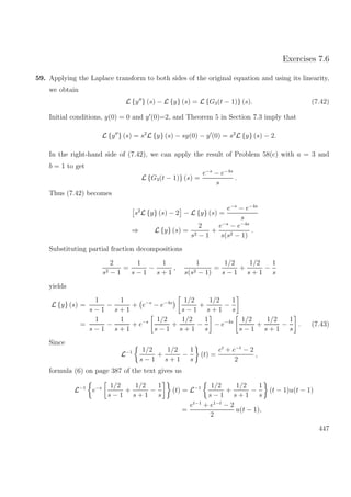 Exercises 7.6
59. Applying the Laplace transform to both sides of the original equation and using its linearity,
we obtain
L {y } (s) − L {y} (s) = L {G3(t − 1)} (s). (7.42)
Initial conditions, y(0) = 0 and y (0)=2, and Theorem 5 in Section 7.3 imply that
L {y } (s) = s2
L {y} (s) − sy(0) − y (0) = s2
L {y} (s) − 2.
In the right-hand side of (7.42), we can apply the result of Problem 58(c) with a = 3 and
b = 1 to get
L {G3(t − 1)} (s) =
e−s
− e−4s
s
.
Thus (7.42) becomes
s2
L {y} (s) − 2 − L {y} (s) =
e−s
− e−4s
s
⇒ L {y} (s) =
2
s2 − 1
+
e−s
− e−4s
s(s2 − 1)
.
Substituting partial fraction decompositions
2
s2 − 1
=
1
s − 1
−
1
s + 1
,
1
s(s2 − 1)
=
1/2
s − 1
+
1/2
s + 1
−
1
s
yields
L {y} (s) =
1
s − 1
−
1
s + 1
+ e−s
− e−4s 1/2
s − 1
+
1/2
s + 1
−
1
s
=
1
s − 1
−
1
s + 1
+ e−s 1/2
s − 1
+
1/2
s + 1
−
1
s
− e−4s 1/2
s − 1
+
1/2
s + 1
−
1
s
. (7.43)
Since
L−1 1/2
s − 1
+
1/2
s + 1
−
1
s
(t) =
et
+ e−t
− 2
2
,
formula (6) on page 387 of the text gives us
L−1
e−s 1/2
s − 1
+
1/2
s + 1
−
1
s
(t) = L−1 1/2
s − 1
+
1/2
s + 1
−
1
s
(t − 1)u(t − 1)
=
et−1
+ e1−t
− 2
2
u(t − 1),
447
 