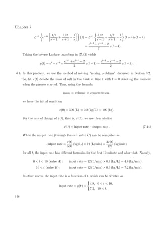Chapter 7
L−1
e−4s 1/2
s − 1
+
1/2
s + 1
−
1
s
(t) = L−1 1/2
s − 1
+
1/2
s + 1
−
1
s
(t − 4)u(t − 4)
=
et−4
+ e4−t
− 2
2
u(t − 4).
Taking the inverse Laplace transform in (7.43) yields
y(t) = et
− e−t
+
et−1
+ e1−t
− 2
2
u(t − 1) −
et−4
+ e4−t
− 2
2
u(t − 4).
61. In this problem, we use the method of solving “mixing problems” discussed in Section 3.2.
So, let x(t) denote the mass of salt in the tank at time t with t = 0 denoting the moment
when the process started. Thus, using the formula
mass = volume × concentration ,
we have the initial condition
x(0) = 500 (L) × 0.2 (kg/L) = 100 (kg).
For the rate of change of x(t), that is, x (t), we use then relation
x (t) = input rate − output rate . (7.44)
While the output rate (through the exit valve C) can be computed as
output rate =
x(t)
500
(kg/L) × 12 (L/min) =
3x(t)
125
(kg/min)
for all t, the input rate has diﬀerent formulas for the ﬁrst 10 minute and after that. Namely,
0 < t < 10 (valve A) : input rate = 12 (L/min) × 0.4 (kg/L) = 4.8 (kg/min);
10 < t (valve B) : input rate = 12 (L/min) × 0.6 (kg/L) = 7.2 (kg/min).
In other words, the input rate is a function of t, which can be written as
input rate = g(t) =
4.8, 0 < t < 10,
7.2, 10 < t.
448
 