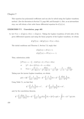 Chapter 7
This equation has polynomial coeﬃcients and can also be solved using the Laplace transform
method. (See the discussion in Section 7.5, page 380, and Example 4.) But, as an intermediate
step, one will obtain a ﬁrst order linear diﬀerential equation for L {x} (s).
EXERCISES 7.7: Convolution, page 405
1. Let Y (s) := L {y} (s), G(s) := L {g} (s). Taking the Laplace transform of both sides of the
given diﬀerential equation and using the linear property of the Laplace transform, we obtain
L {y } (s) − 2L {y } (s) + Y (s) = G(s).
The initial conditions and Theorem 5, Section 7.3, imply that
L {y } (s) = sY (s) + 1,
L {y } (s) = s2
Y (s) + s − 1.
Thus, substitution yields
s2
Y (s) + s − 1 − 2 [sY (s) + 1] + Y (s) = G(s)
⇒ s2
− 2s + 1 Y (s) = 3 − s + G(s)
⇒ Y (s) =
3 − s
s2 − 2s + 1
+
G(s)
s2 − 2s + 1
=
2
(s − 1)2
−
1
s − 1
+
G(s)
(s − 1)2
.
Taking now the inverse Laplace transform, we obtain
y(t) = 2L−1 1
(s − 1)2
(t) − L−1 1
s − 1
(t) + L−1 G(s)
(s − 1)2
(t) .
Using Table 7.1, we ﬁnd that
L−1 1
s − 1
(t) = et
, L−1 1
(s − 1)2
(t) = tet
,
and, by the convolution theorem,
L−1 G(s)
(s − 1)2
(t) = L−1 1
(s − 1)2
G(s) (t) = tet
∗ g(t) =
t
0
(t − v)et−v
g(v) dv.
450
 
