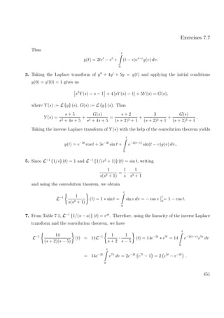 Exercises 7.7
Thus
y(t) = 2tet
− et
+
t
0
(t − v)et−v
g(v) dv.
3. Taking the Laplace transform of y + 4y + 5y = g(t) and applying the initial conditions
y(0) = y (0) = 1 gives us
s2
Y (s) − s − 1 + 4 [sY (s) − 1] + 5Y (s) = G(s),
where Y (s) := L {y} (s), G(s) := L {g} (s). Thus
Y (s) =
s + 5
s2 + 4s + 5
+
G(s)
s2 + 4s + 5
=
s + 2
(s + 2)2 + 1
+
3
(s + 2)2 + 1
+
G(s)
(s + 2)2 + 1
.
Taking the inverse Laplace transform of Y (s) with the help of the convolution theorem yields
y(t) = e−2t
cos t + 3e−2t
sin t +
t
0
e−2(t−v)
sin(t − v)g(v) dv..
5. Since L−1
{1/s} (t) = 1 and L−1
{1/(s2
+ 1)} (t) = sin t, writing
1
s(s2 + 1)
=
1
s
·
1
s2 + 1
and using the convolution theorem, we obtain
L−1 1
s(s2 + 1)
(t) = 1 ∗ sin t =
t
0
sin v dv = − cos v
t
0
= 1 − cos t.
7. From Table 7.1, L−1
{1/(s − a)} (t) = eat
. Therefore, using the linearity of the inverse Laplace
transform and the convolution theorem, we have
L−1 14
(s + 2)(s − 5)
(t) = 14L−1 1
s + 2
·
1
s − 5
(t) = 14e−2t
∗ e5t
= 14
t
0
e−2(t−v)
e5v
dv
= 14e−2t
t
0
e7v
dv = 2e−2t
e7t
− 1 = 2 e5t
− e−2t
.
451
 