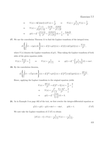 Exercises 7.7
⇒ Y (s) + 3L {sin t} (s)Y (s) =
1
s2
⇒ Y (s) +
3
s2 + 1
Y (s) =
1
s2
⇒ Y (s) =
s2
+ 1
s2(s2 + 4)
=
(1/4)
s2
+
(3/8)2
s2 + 22
⇒ y(t) = L−1 (1/4)
s2
+
(3/8)2
s2 + 22
(t) =
t
4
+
3 sin 2t
8
.
17. We use the convolution Theorem 11 to ﬁnd the Laplace transform of the integral term.
L



t
0
(t − v)y(v) dv



(s) = L {t ∗ y(t)} (s) = L {t} (s)L {y(t)} (s) =
Y (s)
s2
,
where Y (s) denotes the Laplace transform of y(t). Thus taking the Laplace transform of both
sides of the given equation yields
Y (s) +
Y (s)
s2
=
1
s
⇒ Y (s) =
s
s2 + 1
⇒ y(t) = L−1 s
s2 + 1
(t) = cos t .
19. By the convolution theorem,
L



t
0
(t − v)2
y(v) dv



(s) = L t2
∗ y(t) (s) = L t2
(s)L {y(t)} (s) =
2Y (s)
s3
.
Hence, applying the Laplace transform to the original equation yields
Y (s) +
2Y (s)
s3
= L t3
+ 3 (s) =
6
s4
+
3
s
⇒ Y (s) =
s3
s3 + 2
·
6 + 3s3
s4
=
3
s
⇒ y(t) = L−1 3
s
(t) = 3.
21. As in Example 3 on page 402 of the text, we ﬁrst rewrite the integro-diﬀerential equation as
y (t) + y(t) − y(t) ∗ sin t = − sin t , y(0) = 1. (7.47)
We now take the Laplace transform of (7.47) to obtain
[sY (s) − 1] + Y (s) −
1
s2 + 1
Y (s) = −
1
s2 + 1
,
453
 
