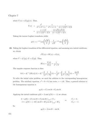 Chapter 7
where Y (s) = L {y} (s). Thus,
Y (s) =
s2
s3 + s2 + s
=
s
s2 + s + 1
=
s
(s + 1/2)2 + 3/4
=
s + 1/2
(s + 1/2)2 + 3/4
−
(1/
√
3)(
√
3/2)
(s + 1/2)2 + 3/4
.
Taking the inverse Laplace transform yields
y(t) = e−t/2
cos
√
3t
2
−
1
√
3
e−t/2
sin
√
3t
2
.
23. Taking the Laplace transform of the diﬀerential equation, and assuming zero initial conditions,
we obtain
s2
Y (s) + 9Y (s) = G(s),
where Y = L {y}, G = L {g}. Thus,
H(s) =
Y (s)
G(s)
=
1
s2 + 9
.
The impulse response function is then
h(t) = L−1
{H(s)} (t) = L−1 1
s2 + 9
(t) =
1
3
L−1 3
s2 + 32
(t) =
sin 3t
3
.
To solve the initial value problem, we need the solution to the corresponding homogeneous
problem. The auxiliary equation, r2
+ 9 = 0, has roots, r = ±3i. Thus, a general solution to
the homogeneous equation is
yh(t) = C1 cos 3t + C2 sin 3t.
Applying the initial conditions y(0) = 2 and y (0) = −3, we obtain
2 = y(0) = (C1 cos 3t + C2 sin 3t) t=0
= C1 ,
−3 = y (0) = (−3C1 sin 3t + 3C2 cos 3t t=0
= 3C2
⇒
C1 = 2 ,
C2 = −1 .
So
yk(t) = 2 cos 3t − sin 3t,
454
 
