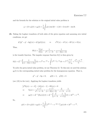Exercises 7.7
and the formula for the solution to the original initial value problem is
y = (h ∗ g)(t) + yk(t) =
1
3
t
0
g(v) sin 3(t − v) dv + 2 cos 3t − sin 3t.
25. Taking the Laplace transform of both sides of the given equation and assuming zero initial
conditions, we get
L {y − y − 6y} (s) = L {g(t)} (s) ⇒ s2
Y (s) − sY (s) − 6Y (s) = G(s).
Thus,
H(s) =
Y (s)
G(s)
=
1
s2 − s − 6
=
1
(s − 3)(s + 2)
is the transfer function. The impulse response function h(t) is then given by
h(t) = L−1 1
(s − 3)(s + 2)
(t) = e3t
∗ e−2t
=
t
0
e3(t−v)
e−2v
dv = e3t e−5v
−5
t
0
=
e3t
− e−2t
5
.
To solve the given initial value problem, we use Theorem 12. To this end, we need the solution
yk(t) to the corresponding initial value problem for the homogeneous equation. That is,
y − y − 6y = 0, y(0) = 1, y (0) = 8
(see (19) in the text). Applying the Laplace transform yields
s2
Yk(s) − s − 8 − [sYk(s) − 1] − 6Yk(s) = 0
⇒ Yk(s) =
s + 7
s2 − s − 6
=
s + 7
(s − 3)(s + 2)
=
2
s − 3
−
1
s + 2
⇒ yk(t) = L−1
{Yk(s)} (t) = L−1 2
s − 3
−
1
s + 2
(t) = 2e3t
− e−2t
.
So,
y(t) = (h ∗ g)(t) + yk(t) =
1
5
t
0
e3(t−v)
− e−2(t−v)
g(v) dv + 2e3t
− e−2t
.
455
 