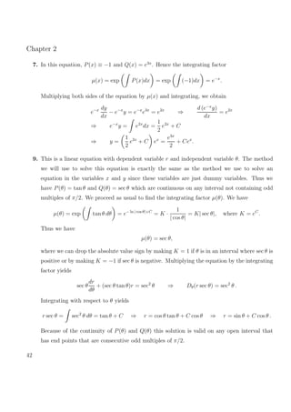 Chapter 2
7. In this equation, P(x) ≡ −1 and Q(x) = e3x
. Hence the integrating factor
µ(x) = exp P(x)dx = exp (−1)dx = e−x
.
Multiplying both sides of the equation by µ(x) and integrating, we obtain
e−x dy
dx
− e−x
y = e−x
e3x
= e2x
⇒
d (e−x
y)
dx
= e2x
⇒ e−x
y = e2x
dx =
1
2
e2x
+ C
⇒ y =
1
2
e2x
+ C ex
=
e3x
2
+ Cex
.
9. This is a linear equation with dependent variable r and independent variable θ. The method
we will use to solve this equation is exactly the same as the method we use to solve an
equation in the variables x and y since these variables are just dummy variables. Thus we
have P(θ) = tan θ and Q(θ) = sec θ which are continuous on any interval not containing odd
multiples of π/2. We proceed as usual to ﬁnd the integrating factor µ(θ). We have
µ(θ) = exp tan θ dθ = e− ln | cos θ|+C
= K ·
1
| cos θ|
= K| sec θ|, where K = eC
.
Thus we have
µ(θ) = sec θ,
where we can drop the absolute value sign by making K = 1 if θ is in an interval where sec θ is
positive or by making K = −1 if sec θ is negative. Multiplying the equation by the integrating
factor yields
sec θ
dr
dθ
+ (sec θ tan θ)r = sec2
θ ⇒ Dθ(r sec θ) = sec2
θ .
Integrating with respect to θ yields
r sec θ = sec2
θ dθ = tan θ + C ⇒ r = cos θ tan θ + C cos θ ⇒ r = sin θ + C cos θ .
Because of the continuity of P(θ) and Q(θ) this solution is valid on any open interval that
has end points that are consecutive odd multiples of π/2.
42
 