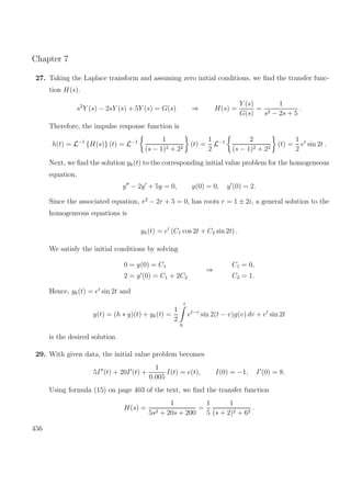 Chapter 7
27. Taking the Laplace transform and assuming zero initial conditions, we ﬁnd the transfer func-
tion H(s).
s2
Y (s) − 2sY (s) + 5Y (s) = G(s) ⇒ H(s) =
Y (s)
G(s)
=
1
s2 − 2s + 5
.
Therefore, the impulse response function is
h(t) = L−1
{H(s)} (t) = L−1 1
(s − 1)2 + 22
(t) =
1
2
L−1 2
(s − 1)2 + 22
(t) =
1
2
et
sin 2t .
Next, we ﬁnd the solution yk(t) to the corresponding initial value problem for the homogeneous
equation,
y − 2y + 5y = 0, y(0) = 0, y (0) = 2.
Since the associated equation, r2
− 2r + 5 = 0, has roots r = 1 ± 2i, a general solution to the
homogeneous equations is
yh(t) = et
(C1 cos 2t + C2 sin 2t) .
We satisfy the initial conditions by solving
0 = y(0) = C1
2 = y (0) = C1 + 2C2
⇒
C1 = 0,
C2 = 1.
Hence, yk(t) = et
sin 2t and
y(t) = (h ∗ g)(t) + yk(t) =
1
2
t
0
et−v
sin 2(t − v)g(v) dv + et
sin 2t
is the desired solution.
29. With given data, the initial value problem becomes
5I (t) + 20I (t) +
1
0.005
I(t) = e(t), I(0) = −1, I (0) = 8.
Using formula (15) on page 403 of the text, we ﬁnd the transfer function
H(s) =
1
5s2 + 20s + 200
=
1
5
1
(s + 2)2 + 62
.
456
 