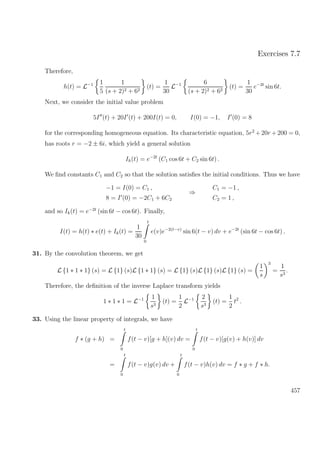 Exercises 7.7
Therefore,
h(t) = L−1 1
5
1
(s + 2)2 + 62
(t) =
1
30
L−1 6
(s + 2)2 + 62
(t) =
1
30
e−2t
sin 6t.
Next, we consider the initial value problem
5I (t) + 20I (t) + 200I(t) = 0, I(0) = −1, I (0) = 8
for the corresponding homogeneous equation. Its characteristic equation, 5r2
+20r +200 = 0,
has roots r = −2 ± 6i, which yield a general solution
Ih(t) = e−2t
(C1 cos 6t + C2 sin 6t) .
We ﬁnd constants C1 and C2 so that the solution satisﬁes the initial conditions. Thus we have
−1 = I(0) = C1 ,
8 = I (0) = −2C1 + 6C2
⇒
C1 = −1 ,
C2 = 1 ,
and so Ik(t) = e−2t
(sin 6t − cos 6t). Finally,
I(t) = h(t) ∗ e(t) + Ik(t) =
1
30
t
0
e(v)e−2(t−v)
sin 6(t − v) dv + e−2t
(sin 6t − cos 6t) .
31. By the convolution theorem, we get
L {1 ∗ 1 ∗ 1} (s) = L {1} (s)L {1 ∗ 1} (s) = L {1} (s)L {1} (s)L {1} (s) =
1
s
3
=
1
s3
.
Therefore, the deﬁnition of the inverse Laplace transform yields
1 ∗ 1 ∗ 1 = L−1 1
s3
(t) =
1
2
L−1 2
s3
(t) =
1
2
t2
.
33. Using the linear property of integrals, we have
f ∗ (g + h) =
t
0
f(t − v)[g + h](v) dv =
t
0
f(t − v)[g(v) + h(v)] dv
=
t
0
f(t − v)g(v) dv +
t
0
f(t − v)h(v) dv = f ∗ g + f ∗ h.
457
 
