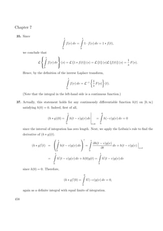 Chapter 7
35. Since
t
0
f(v) dv =
t
0
1 · f(v) dv = 1 ∗ f(t),
we conclude that
L



t
0
f(v) dv



(s) = L {1 ∗ f(t)} (s) = L {1} (s)L {f(t)} (s) =
1
s
F(s).
Hence, by the deﬁnition of the inverse Laplace transform,
t
0
f(v) dv = L−1 1
s
F(s) (t).
(Note that the integral in the left-hand side is a continuous function.)
37. Actually, this statement holds for any continuously diﬀerentiable function h(t) on [0, ∞)
satisfying h(0) = 0. Indeed, ﬁrst of all,
(h ∗ g)(0) =
t
0
h(t − v)g(v) dv
t=0
=
0
0
h(−v)g(v) dv = 0
since the interval of integration has zero length. Next, we apply the Leibniz’s rule to ﬁnd the
derivative of (h ∗ g)(t).
(h ∗ g) (t) =


t
0
h(t − v)g(v) dv

 =
t
0
∂h(t − v)g(v)
∂t
dv + h(t − v)g(v)
v=t
=
t
0
h (t − v)g(v) dv + h(0)g(t) =
t
0
h (t − v)g(v) dv
since h(0) = 0. Therefore,
(h ∗ g) (0) =
0
0
h (−v)g(v) dv = 0,
again as a deﬁnite integral with equal limits of integration.
458
 