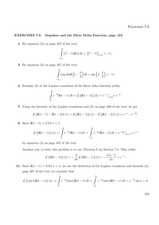 Exercises 7.8
EXERCISES 7.8: Impulses and the Dirac Delta Function, page 412
1. By equation (3) on page 407 of the text,
∞
−∞
(t2
− 1)δ(t) dt = t2
− 1 t=0
= −1.
3. By equation (3) on page 407 of the text,
∞
−∞
(sin 3t)δ t −
π
2
dt = sin 3 ·
π
2
= −1.
5. Formula (6) of the Laplace transform of the Dirac delta function yields
∞
0
e−2t
δ(t − 1) dt = L {δ(t − 1)} (2) = e−s
s=2
= e−2
.
7. Using the linearity of the Laplace transform and (6) on page 409 of the text, we get
L {δ(t − 1) − δ(t − 3)} (s) = L {δ(t − 1)} (s) − L {δ(t − 3)} (s) = e−s
− e−3s
.
9. Since δ(t − 1) = 0 for t < 1,
L {tδ(t − 1)} (s) :=
∞
0
e−st
tδ(t − 1) dt =
∞
−∞
e−st
tδ(t − 1) dt = e−st
t t=1
= e−s
by equation (3) on page 407 of the text.
Another way to solve this problem is to use Theorem 6 inj Section 7.3. This yields
L {tδ(t − 1)} (s) = −
d
ds
L {δ(t − 1)} (s) = −
d (e−s
)
ds
= e−s
.
11. Since δ(t − π) = 0 for t < π, we use the deﬁnition of the Laplace transform and formula (3),
page 407 of the text, to conclude that
L {(sin t)δ(t − π)} (s) :=
∞
0
e−st
(sin t)δ(t − π) dt =
∞
−∞
e−st
(sin t)δ(t − π) dt = e−πt
sin π = 0.
459
 