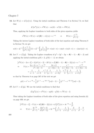 Chapter 7
13. Let W(s) := L {w} (s). Using the initial conditions and Theorem 5 in Section 7.3, we ﬁnd
that
L {w } (s) = s2
W(s) − sw(0) − w (0) = s2
W(s).
Thus, applying the Laplace transform to both sides of the given equation yields
s2
W(s) + W(s) = L {δ(t − π)} (s) = e−πs
⇒ W(s) =
e−πs
s2 + 1
.
Taking the inverse Laplace transform of both sides of the last equation and using Theorem 8
in Section 7.6, we get
w(t) = L−1 e−πs
s2 + 1
(t) = L−1 1
s2 + 1
(t−π)u(t−π) = sin(t−π)u(t−π) = −(sin t)u(t−π).
15. Let Y := L {y}. Taking the Laplace transform of y + 2y − 3y = δ(t − 1) − δ(t − 2) and
applying the initial conditions y(0) = 2, y (0) = −2, we obtain
s2
Y (s) − 2s + 2 + 2 [sY (s) − 2] − 3Y (s) = L {δ(t − 1) − δ(t − 2)} (s) = e−s
− e−2s
⇒ Y (s) =
2s + 2 + e−s
− e−2s
s2 + 2s − 3
=
2s + 2
(s + 3)(s − 1)
+
e−s
(s + 3)(s − 1)
−
e−2s
(s + 3)(s − 1)
=
1
s − 1
+
1
s + 3
+
e−s
4
1
s − 1
−
1
s + 3
−
e−2s
4
1
s − 1
−
1
s + 3
,
so that by Theorem 8 on page 387 of the text we get
y(t) = et
+ e−3t
+
1
4
et−1
− e−3(t−1)
u(t − 1) −
1
4
et−2
− e−3(t−2)
u(t − 2).
17. Let Y := L {y}. We use the initial conditions to ﬁnd that
L {y } (s) = s2
Y (s) − sy(0) − y (0) = s2
Y (s) − 2.
Thus taking the Laplace transform of both sides of the given equation and using formula (6)
on page 409, we get
s2
Y (s) − 2 − Y (s) = 4L {δ(t − 2)} (s) + L t2
(s) = 4e−2s
+
2
s3
⇒ Y (s) =
4e−2s
s2 − 1
+
2(s3
+ 1)
s3(s2 − 1)
= 2e−2s 1
s − 1
−
1
s + 1
+
2
s − 1
−
2
s3
−
2
s
.
460
 