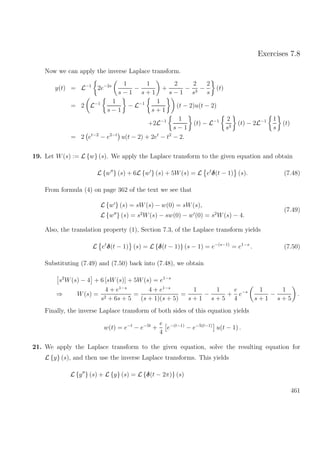 Exercises 7.8
Now we can apply the inverse Laplace transform.
y(t) = L−1
2e−2s 1
s − 1
−
1
s + 1
+
2
s − 1
−
2
s3
−
2
s
(t)
= 2 L−1 1
s − 1
− L−1 1
s + 1
(t − 2)u(t − 2)
+2L−1 1
s − 1
(t) − L−1 2
s3
(t) − 2L−1 1
s
(t)
= 2 et−2
− e2−t
u(t − 2) + 2et
− t2
− 2.
19. Let W(s) := L {w} (s). We apply the Laplace transform to the given equation and obtain
L {w } (s) + 6L {w } (s) + 5W(s) = L et
δ(t − 1) (s). (7.48)
From formula (4) on page 362 of the text we see that
L {w } (s) = sW(s) − w(0) = sW(s),
L {w } (s) = s2
W(s) − sw(0) − w (0) = s2
W(s) − 4.
(7.49)
Also, the translation property (1), Section 7.3, of the Laplace transform yields
L et
δ(t − 1) (s) = L {δ(t − 1)} (s − 1) = e−(s−1)
= e1−s
. (7.50)
Substituting (7.49) and (7.50) back into (7.48), we obtain
s2
W(s) − 4 + 6 [sW(s)] + 5W(s) = e1−s
⇒ W(s) =
4 + e1−s
s2 + 6s + 5
=
4 + e1−s
(s + 1)(s + 5)
=
1
s + 1
−
1
s + 5
+
e
4
e−s 1
s + 1
−
1
s + 5
.
Finally, the inverse Laplace transform of both sides of this equation yields
w(t) = e−t
− e−5t
+
e
4
e−(t−1)
− e−5(t−1)
u(t − 1) .
21. We apply the Laplace transform to the given equation, solve the resulting equation for
L {y} (s), and then use the inverse Laplace transforms. This yields
L {y } (s) + L {y} (s) = L {δ(t − 2π)} (s)
461
 