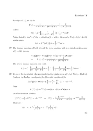 Exercises 7.8
Solving for Y (s), we obtain
Y (s) =
1
s2 + 4s + 8
=
1
(s + 2)2 + 4
=
1
2
2
(s + 2)2 + 22
so that
h(t) = L−1 1
2
2
(s + 2)2 + 22
(t) =
1
2
e−2t
sin 2t .
Notice that H(s) for y +4y +8y = g(t) with y(0) = y (0) = 0 is given by H(s) = 1/(s2
+4s+8),
so that again
h(t) = L−1
{H(s)} (t) =
1
2
e−2t
sin 2t .
27. The Laplace transform of both sides of the given equation, with zero initial conditions and
g(t) = δ(t), gives us
s2
L {y} (s) − 2sL {y} (s) + 5L {y} (s) = L {δ(t)} (s)
⇒ L {y} (s) =
1
s2 − 2s + 5
=
1
(s − 1)2 + 22
.
The inverse Laplace transform now yields
h(t) = L−1 1
(s − 1)2 + 22
(t) =
1
2
L−1 2
(s − 1)2 + 22
(t) =
1
2
et
sin 2t .
29. We solve the given initial value problem to ﬁnd the displacement x(t). Let X(s) := L {x} (s).
Applying the Laplace transform to the diﬀerential equation yields
L {x } (s) + 9X(s) = L −3δ t −
π
2
(s) = −3e−πs/2
.
Since
L {x } (s) = s2
X(s) − sx(0) − x (0) = s2
X(s) − s,
the above equation becomes
s2
X(s) − s + 9X(s) = −3e−πs/2
⇒ X(s) =
s − 3e−πs/2
s2 + 9
=
s
s2 + 32
− e−πs/2 3
s2 + 32
.
Therefore,
x(t) = L−1 s
s2 + 32
− e−πs/2 3
s2 + 32
(t)
463
 