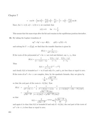 Chapter 7
= cos 3t − sin 3 t −
π
2
u t −
π
2
= 1 − u t −
π
2
cos 3t .
Since, for t > π/2, u(t − π/2) ≡ 1, we conclude that
x(t) ≡ 0 for t >
π
2
.
This means that the mass stops after the hit and remains in the equilibrium position thereafter.
31. By taking the Laplace transform of
ay + by = cy = δ(t), y(0) = y (0) = 0,
and solving for Y := L {y}, we ﬁnd that the transfer function is given by
H(s) =
1
as2 + bs + c
.
If the roots of the polynomial as2
+ bs + c are real and distinct, say r1, r2, then
H(s) =
1
(s − r1)(s − r2)
=
1/(r1 − r2)
s − r1
−
1/(r1 − r2)
s − r2
.
Thus
h(t) =
1
r1 − r2
er1t
− er2t
and clearly h(t) is bounded as t → ∞ if and only if r1 and r2 are less than or equal to zero.
If the roots of as2
+ bs + c are complex, then, by the quadratic formula, they are given by
−
b
2a
±
√
4ac − b2
2a
i
so that the real part of the roots is −b/(2a). Now
H(s) =
1
as2 + bs + c
=
1
a
·
1
s2 + (b/a)s + (c/a)
=
1
a
·
1
[s + b/(2a)]2 + (4ac − b2)/(4a2)
=
2
√
4ac − b2
·
√
4ac − b2/(2a)
[s + b/(2a)]2 + [
√
4ac − b2/(2a)]2
so that
h(t) =
2
√
4ac − b2
e−(b/2a)t
sin
√
4ac − b2
2a
t ,
and again it is clear that h(t) is bounded if and only if −b/(2a), the real part of the roots of
as2
+ bs + c, is less than or equal to zero.
464
 