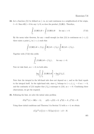 Exercises 7.8
33. Let a function f(t) be deﬁned on (−∞, ∞) and continuous in a neighborhood of the origin,
t = 0. Since δ(t) = 0 for any t = 0, so does the product f(t)δ(t). Therefore,
∞
−∞
f(t)δ(t) dt =
ε
−ε
f(t)δ(t) dt for any ε > 0. (7.52)
By the mean value theorem, for any ε small enough (so that f(t) is continuous on (−ε, ε))
there exists a point ζε in (−ε, ε) such that
ε
−ε
f(t)δ(t) dt = f (ζε)
ε
−ε
δ(t) dt = f (ζε)
∞
−∞
δ(t) dt = f (ζε) .
Together with (7.52) this yields
∞
−∞
f(t)δ(t) dt = f (ζε) , for any ε > 0.
Now we take limit, as ε → 0, in both sides.
lim
ε→0


∞
−∞
f(t)δ(t) dt

 = lim
ε→0
[f (ζε)] .
Note that the integral in the left-hand side does not depend on ε, and so the limit equals
to the integral itself. In the right-hand side, since ζε belongs to (−ε, ε), ζε → 0 as ε → 0,
and the continuity of f(t) implies that f (ζε) converges to f(0), as ε → 0. Combining these
observations, we get the required.
35. Following the hint, we solve the initial value problem
EIy(4)
(x) = Lδ(x − λ), y(0) = y (0) = 0, y (0) = A, y (0) = B.
Using these initial conditions and Theorem 5 in Section 7.3 with n = 4, we obtain
L y(4)
(x) (s) = s4
L {y(x)} (s) − sA − B,
465
 