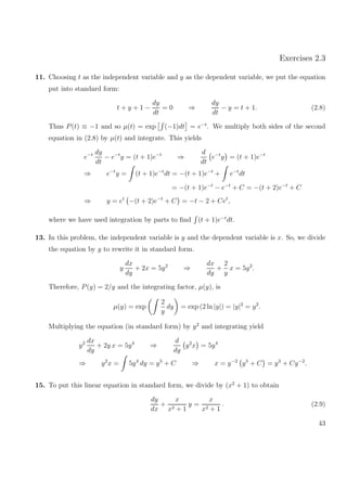 Exercises 2.3
11. Choosing t as the independent variable and y as the dependent variable, we put the equation
put into standard form:
t + y + 1 −
dy
dt
= 0 ⇒
dy
dt
− y = t + 1. (2.8)
Thus P(t) ≡ −1 and so µ(t) = exp (−1)dt = e−t
. We multiply both sides of the second
equation in (2.8) by µ(t) and integrate. This yields
e−t dy
dt
− e−t
y = (t + 1)e−t
⇒
d
dt
e−t
y = (t + 1)e−t
⇒ e−t
y = (t + 1)e−t
dt = −(t + 1)e−t
+ e−t
dt
= −(t + 1)e−t
− e−t
+ C = −(t + 2)e−t
+ C
⇒ y = et
−(t + 2)e−t
+ C = −t − 2 + Cet
,
where we have used integration by parts to ﬁnd (t + 1)e−t
dt.
13. In this problem, the independent variable is y and the dependent variable is x. So, we divide
the equation by y to rewrite it in standard form.
y
dx
dy
+ 2x = 5y2
⇒
dx
dy
+
2
y
x = 5y2
.
Therefore, P(y) = 2/y and the integrating factor, µ(y), is
µ(y) = exp
2
y
dy = exp (2 ln |y|) = |y|2
= y2
.
Multiplying the equation (in standard form) by y2
and integrating yield
y2 dx
dy
+ 2y x = 5y4
⇒
d
dy
y2
x = 5y4
⇒ y2
x = 5y4
dy = y5
+ C ⇒ x = y−2
y5
+ C = y3
+ Cy−2
.
15. To put this linear equation in standard form, we divide by (x2
+ 1) to obtain
dy
dx
+
x
x2 + 1
y =
x
x2 + 1
. (2.9)
43
 