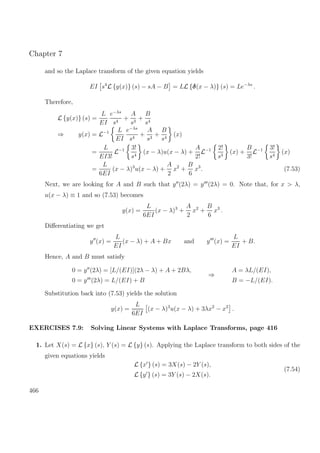 Chapter 7
and so the Laplace transform of the given equation yields
EI s4
L {y(x)} (s) − sA − B = LL {δ(x − λ)} (s) = Le−λs
.
Therefore,
L {y(x)} (s) =
L
EI
e−λs
s4
+
A
s3
+
B
s4
⇒ y(x) = L−1 L
EI
e−λs
s4
+
A
s3
+
B
s4
(x)
=
L
EI3!
L−1 3!
s4
(x − λ)u(x − λ) +
A
2!
L−1 2!
s3
(x) +
B
3!
L−1 3!
s4
(x)
=
L
6EI
(x − λ)3
u(x − λ) +
A
2
x2
+
B
6
x3
. (7.53)
Next, we are looking for A and B such that y (2λ) = y (2λ) = 0. Note that, for x > λ,
u(x − λ) ≡ 1 and so (7.53) becomes
y(x) =
L
6EI
(x − λ)3
+
A
2
x2
+
B
6
x3
.
Diﬀerentiating we get
y (x) =
L
EI
(x − λ) + A + Bx and y (x) =
L
EI
+ B.
Hence, A and B must satisfy
0 = y (2λ) = [L/(EI)](2λ − λ) + A + 2Bλ,
0 = y (2λ) = L/(EI) + B
⇒
A = λL/(EI),
B = −L/(EI).
Substitution back into (7.53) yields the solution
y(x) =
L
6EI
(x − λ)3
u(x − λ) + 3λx2
− x3
.
EXERCISES 7.9: Solving Linear Systems with Laplace Transforms, page 416
1. Let X(s) = L {x} (s), Y (s) = L {y} (s). Applying the Laplace transform to both sides of the
given equations yields
L {x } (s) = 3X(s) − 2Y (s),
L {y } (s) = 3Y (s) − 2X(s).
(7.54)
466
 