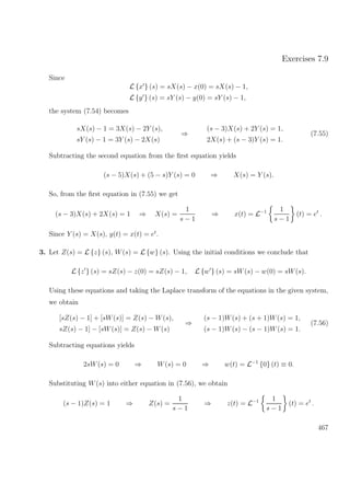 Exercises 7.9
Since
L {x } (s) = sX(s) − x(0) = sX(s) − 1,
L {y } (s) = sY (s) − y(0) = sY (s) − 1,
the system (7.54) becomes
sX(s) − 1 = 3X(s) − 2Y (s),
sY (s) − 1 = 3Y (s) − 2X(s)
⇒
(s − 3)X(s) + 2Y (s) = 1,
2X(s) + (s − 3)Y (s) = 1.
(7.55)
Subtracting the second equation from the ﬁrst equation yields
(s − 5)X(s) + (5 − s)Y (s) = 0 ⇒ X(s) = Y (s).
So, from the ﬁrst equation in (7.55) we get
(s − 3)X(s) + 2X(s) = 1 ⇒ X(s) =
1
s − 1
⇒ x(t) = L−1 1
s − 1
(t) = et
.
Since Y (s) = X(s), y(t) = x(t) = et
.
3. Let Z(s) = L {z} (s), W(s) = L {w} (s). Using the initial conditions we conclude that
L {z } (s) = sZ(s) − z(0) = sZ(s) − 1, L {w } (s) = sW(s) − w(0) = sW(s).
Using these equations and taking the Laplace transform of the equations in the given system,
we obtain
[sZ(s) − 1] + [sW(s)] = Z(s) − W(s),
sZ(s) − 1] − [sW(s)] = Z(s) − W(s)
⇒
(s − 1)W(s) + (s + 1)W(s) = 1,
(s − 1)W(s) − (s − 1)W(s) = 1.
(7.56)
Subtracting equations yields
2sW(s) = 0 ⇒ W(s) = 0 ⇒ w(t) = L−1
{0} (t) ≡ 0.
Substituting W(s) into either equation in (7.56), we obtain
(s − 1)Z(s) = 1 ⇒ Z(s) =
1
s − 1
⇒ z(t) = L−1 1
s − 1
(t) = et
.
467
 