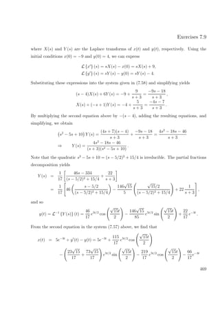 Exercises 7.9
where X(s) and Y (s) are the Laplace transforms of x(t) and y(t), respectively. Using the
initial conditions x(0) = −9 and y(0) = 4, we can express
L {x } (s) = sX(s) − x(0) = sX(s) + 9,
L {y } (s) = sY (s) − y(0) = sY (s) − 4.
Substituting these expressions into the system given in (7.58) and simplifying yields
(s − 4)X(s) + 6Y (s) = −9 +
9
s + 3
=
−9s − 18
s + 3
,
X(s) + (−s + 1)Y (s) = −4 +
5
s + 3
=
−4s − 7
s + 3
.
By multiplying the second equation above by −(s − 4), adding the resulting equations, and
simplifying, we obtain
s2
− 5s + 10 Y (s) =
(4s + 7)(s − 4)
s + 3
+
−9s − 18
s + 3
=
4s2
− 18s − 46
s + 3
⇒ Y (s) =
4s2
− 18s − 46
(s + 3)(s2 − 5s + 10)
.
Note that the quadratic s2
− 5s + 10 = (s − 5/2)2
+ 15/4 is irreducible. The partial fractions
decomposition yields
Y (s) =
1
17
46s − 334
(s − 5/2)2 + 15/4
+
22
s + 3
=
1
17
46
s − 5/2
(s − 5/2)2 + 15/4
−
146
√
15
5
√
15/2
(s − 5/2)2 + 15/4
+ 22
1
s + 3
,
and so
y(t) = L−1
{Y (s)} (t) =
46
17
e5t/2
cos
√
15t
2
−
146
√
15
85
e5t/2
sin
√
15t
2
+
22
17
e−3t
.
From the second equation in the system (7.57) above, we ﬁnd that
x(t) = 5e−3t
+ y (t) − y(t) = 5e−3t
+
115
17
e5t/2
cos
√
15t
2
−
23
√
15
17
+
73
√
15
17
e5t/2
sin
√
15t
2
−
219
17
e5t/2
cos
√
15t
2
−
66
17
e−3t
469
 