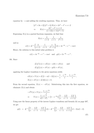 Exercises 7.9
equation by −s and adding the resulting equations. Thus, we have
s2
+ 3s + 2 s2
+ 1 X(s) = 2s3
− s2
+ s + 2
⇒ X(s) =
2s3
− s2
+ s + 2
(s + 2)(s + 1)(s2 + 1)
.
Expressing X(s) in a partial fractions expansion, we ﬁnd that
X(s) =
4
s + 2
−
1
s + 1
−
s
s2 + 1
and so
x(t) = L−1 4
s + 2
−
1
s + 1
−
s
s2 + 1
(t) = 4e−2t
− e−t
− cos t.
Hence, the solution to this initial value problem is
x(t) = 4e−2t
− e−t
− cos t and y(t) = 5e−2t
− e−t
.
11. Since
L {x } (s) = sX(s) − x(0) = sX(s) and
L {y } (s) = sY (s) − y(0) = sY (s) ,
applying the Laplace transform to the given equations yields
sX(s) + Y (s) = L {1 − u(t − 2)} (s) =
1
s
−
e−2s
s
=
1 − e−2s
s
,
X(s) + sY (s) = L {0} (s) = 0 .
From the second equation, X(s) = −sY (s). Substituting this into the ﬁrst equation, we
eliminate X(s) and obtain
−s2
Y (s) + Y (s) =
1 − e−2s
s
⇒ Y (s) =
1 − e−2s
s(1 − s2)
= 1 − e−2s 1
s
−
1/2
s − 1
−
1/2
s + 1
.
Using now the linear property of the inverse Laplace transform and formula (6) on page 387,
we get
y(t) = L−1 1
s
−
1/2
s − 1
−
1/2
s + 1
(t) − L−1 1
s
−
1/2
s − 1
−
1/2
s + 1
(t − 2)u(t − 2)
471
 