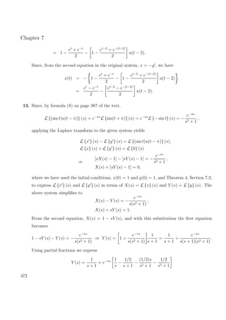Chapter 7
= 1 −
et
+ e−t
2
− 1 −
et−2
+ e−(t−2)
2
u(t − 2).
Since, from the second equation in the original system, x = −y , we have
x(t) = − 1 −
et
+ e−t
2
− 1 −
et−2
+ e−(t−2)
2
u(t − 2)
=
et
− e−t
2
−
et−2
− e−(t−2)
2
u(t − 2).
13. Since, by formula (8) on page 387 of the text,
L {(sin t)u(t − π)} (s) = e−πs
L {sin(t + π)} (s) = e−πs
L {− sin t} (s) = −
e−πs
s2 + 1
,
applying the Laplace transform to the given system yields
L {x } (s) − L {y } (s) = L {(sin t)u(t − π)} (s),
L {x} (s) + L {y } (s) = L {0} (s)
⇒
[sX(s) − 1] − [sY (s) − 1] = −
e−πs
s2 + 1
,
X(s) + [sY (s) − 1] = 0,
where we have used the initial conditions, x(0) = 1 and y(0) = 1, and Theorem 4, Section 7.3,
to express L {x } (s) and L {y } (s) in terms of X(s) = L {x} (s) and Y (s) = L {y} (s). The
above system simpliﬁes to
X(s) − Y (s) = −
e−πs
s(s2 + 1)
,
X(s) + sY (s) = 1.
From the second equation, X(s) = 1 − sY (s), and with this substitution the ﬁrst equation
becomes
1 − sY (s) − Y (s) = −
e−πs
s(s2 + 1)
⇒ Y (s) = 1 +
e−πs
s(s2 + 1)
1
s + 1
=
1
s + 1
+
e−πs
s(s + 1)(s2 + 1)
.
Using partial fractions we express
Y (s) =
1
s + 1
+ e−πs 1
s
−
1/2
s + 1
−
(1/2)s
s2 + 1
−
1/2
s2 + 1
472
 