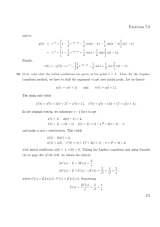 Exercises 7.9
and so
y(t) = e−t
+ 1 −
1
2
e−(t−π)
−
1
2
cos(t − π) −
1
2
sin(t − π) u(t − π)
= e−t
+ 1 −
1
2
e−(t−π)
+
1
2
cos t +
1
2
sin t u(t − π).
Finally,
x(t) = −y (t) = e−t
−
1
2
e−(t−π)
−
1
2
sin t +
1
2
cos t u(t − π).
15. First, note that the initial conditions are given at the point t = 1. Thus, for the Laplace
transform method, we have to shift the argument to get zero initial point. Let us denote
u(t) := x(t + 1) and v(t) := y(t + 1).
The chain rule yields
u (t) = x (t + 1)(t + 1) = x (t + 1), v (t) = y (t + 1)(t + 1) = y (t + 1).
In the original system, we substitute t + 1 for t to get
x (t + 1) − 2y(t + 1) = 2,
x (t + 1) + x(t + 1) − y (t + 1) = (t + 1)2
+ 2(t + 1) − 1,
and make u and v substitution. This yields
u (t) − 2v(t) = 2,
u (t) + u(t) − v (t) = (t + 1)2
+ 2(t + 1) − 1 = t2
+ 4t + 2
with initial conditions u(0) = 1, v(0) = 0. Taking the Laplace transform and using formula
(2) on page 361 of the text, we obtain the system
[sU(s) − 1] − 2V (s) =
2
s
,
[sU(s) − 1] + U(s) − sV (s) =
2
s3
+
4
s2
+
2
s
,
where U(s) = L {u} (s), V (s) = L {v} (s). Expressing
U(s) =
2V (s)
s
+
2
s2
+
1
s
473
 