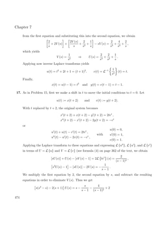 Chapter 7
from the ﬁrst equation and substituting this into the second equation, we obtain
2
s
+ 2V (s) +
2V (s)
s
+
2
s2
+
1
s
− sV (s) =
2
s3
+
4
s2
+
2
s
,
which yields
V (s) =
1
s2
⇒ U(s) =
2
s3
+
2
s2
+
1
s
.
Applying now inverse Laplace transforms yields
u(t) = t2
+ 2t + 1 = (t + 1)2
, v(t) = L−1 1
s2
(t) = t.
Finally,
x(t) = u(t − 1) = t2
and y(t) = v(t − 1) = t − 1.
17. As in Problem 15, ﬁrst we make a shift in t to move the initial conditions to t = 0. Let
u(t) := x(t + 2) and v(t) := y(t + 2).
With t replaced by t + 2, the original system becomes
x (t + 2) + x(t + 2) − y (t + 2) = 2tet
,
x (t + 2) − x (t + 2) − 2y(t + 2) = −et
or
u (t) + u(t) − v (t) = 2tet
,
u (t) − u (t) − 2v(t) = −et
,
with
u(0) = 0,
u (0) = 1,
v(0) = 1.
Applying the Laplace transform to these equations and expressing L {u }, L {u }, and L {v }
in terms of U = L {u} and V = L {v} (see formula (4) on page 362 of the text, we obtain
[sU(s)] + U(s) − [sV (s) − 1] = 2L tet
(s) =
2
(s − 1)2
,
s2
U(s) − 1 − [sU(s)] − 2V (s) = −
1
s − 1
.
We multiply the ﬁrst equation by 2, the second equation by s, and subtract the resulting
equations in order to eliminate V (s). Thus we get
s(s2
− s) − 2(s + 1) U(s) = s −
s
s − 1
−
4
(s − 1)2
+ 2
474
 