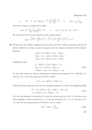 Exercises 7.9
⇒ s3
− s2
− 2s − 2 U(s) =
s3
− s2
− 2s − 2
(s − 1)2
⇒ U(s) =
1
(s − 1)2
.
The inverse Laplace transform then yields
u(t) = L−1 1
(s − 1)2
(t) = tet
⇒ x(t) = u(t − 2) = (t − 2)et−2
.
We ﬁnd y(t) from the second equation in the original system.
y(t) =
x (t) − x (t) + et−2
2
=
tet−2
− (t − 1)et−2
+ et−2
2
= et−2
.
19. We ﬁrst take the Laplace transform of both sides of all three of these equations and use the
initial conditions to obtain a system of equations for the Laplace transforms of the solution
functions:
sX(s) + 6 = 3X(s) + Y (s) − 2Z(s),
sY (s) − 2 = −X(s) + 2Y (s) + Z(s),
sZ(s) + 12 = 4X(s) + Y (s) − 3Z(s).
Simplifying yields
(s − 3)X(s) − Y (s) + 2Z(s) = −6,
X(s) + (s − 2)Y (s) − Z(s) = 2,
−4X(s) − Y (s) + (s + 3)Z(s) = −12.
(7.60)
To solve this system, we will use substitution to eliminate the function Y (s). Therefore, we
solve for Y (s) in the ﬁrst equation in (7.60) to obtain
Y (s) = (s − 3)X(s) + 2Z(s) + 6.
Substituting this expression into the two remaining equations in (7.60) and simplifying yields
(s2
− 5s + 7)X(s) + (2s − 5)Z(s) = −6s + 14,
−(s + 1)X(s) + (s + 1)Z(s) = −6.
(7.61)
Next we will eliminate the function X(s) from the system given in (7.61). To do this we can
either multiply the ﬁrst equation by (s + 1) and the second by (s2
− 5s + 7) and add, or we
can solve the last equation given in (7.61) for X(s) to obtain
X(s) = Z(s) +
6
s + 1
, (7.62)
475
 
