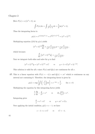Chapter 2
Here P(x) = x/(x2
+ 1), so
P(x) dx =
x
x2 + 1
dx =
1
2
ln(x2
+ 1).
Thus the integrating factor is
µ(x) = e(1/2) ln(x2+1)
= eln[(x2+1)1/2
] = (x2
+ 1)1/2
.
Multiplying equation (2.9) by µ(x) yields
(x2
+ 1)1/2 dy
dx
+
x
(x2 + 1)1/2
y =
x
(x2 + 1)1/2
,
which becomes
d
dx
(x2
+ 1)1/2
y =
x
(x2 + 1)1/2
.
Now we integrate both sides and solve for y to ﬁnd
(x2
+ 1)1/2
y = (x2
+ 1)1/2
+ C ⇒ y = 1 + C(x2
+ 1)−1/2
.
This solution is valid for all x since P(x) and Q(x) are continuous for all x.
17. This is a linear equation with P(x) = −1/x and Q(x) = xex
which is continuous on any
interval not containing 0. Therefore, the integrating factor is given by
µ(x) = exp −
1
x
dx = e− ln x
=
1
x
, for x > 0.
Multiplying the equation by this integrating factor yields
1
x
dy
dx
−
y
x2
= ex
⇒ Dx
y
x
= ex
.
Integrating gives
y
x
= ex
+ C ⇒ y = xex
+ Cx.
Now applying the initial condition, y(1) = e − 1, we have
e − 1 = e + C ⇒ C = −1.
44
 