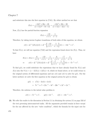 Chapter 7
and substitute this into the ﬁrst equation in (7.61). By either method we see that
Z(s) =
−12s2
+ 38s − 28
(s + 1)(s2 − 3s + 2)
=
−12s2
+ 38s − 28
(s + 1)(s − 2)(s − 1)
.
Now, Z(s) has the partial fraction expansion
Z(s) =
−13
s + 1
+
1
s − 1
.
Therefore, by taking inverse Laplace transforms of both sides of this equation, we obtain
z(t) = L−1
{Z(s)} (t) = L−1 −13
s + 1
+
1
s − 1
(t) = −13e−t
+ et
.
To ﬁnd X(s), we will use equation (7.62) and the expression found above for Z(s). Thus, we
have
X(s) = Z(s) +
6
s + 1
=
−13
s + 1
+
1
s − 1
+
6
s + 1
=
−7
s + 1
+
1
s − 1
⇒ x(t) = L−1
{X(s)} (t) = L−1 −7
s + 1
+
1
s − 1
(t) = −7e−t
+ et
.
To ﬁnd y(t), we could substitute the expressions that we have already found for X(s) and
Z(s) into the Y (s) = (s − 3)X(s) + 2Z(s) + 6, which we found above, or we could return to
the original system of diﬀerential equations and use x(t) and z(t) to solve for y(t). For the
latter method, we solve the ﬁrst equation in the original system for y(t) to obtain
y(t) = x (t) − 3x(t) + 2z(t)
= 7e−t
+ et
+ 21e−t
− 3et
− 26e−t
+ 2et
= 2e−t
.
Therefore, the solution to the initial value problem is
x(t) = −7e−t
+ et
, y(t) = 2e−t
, z(t) = −13e−t
+ et
.
21. We refer the reader to the discussion in Section 5.1 in obtaining the system (1) on page 242 of
the text governing interconnected tanks. All the arguments provided remain in force except
for the one aﬀected by the new “valve condition”, which the formula for the input rate for
476
 