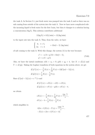 Exercises 7.9
the tank A. In Section 5.1, just fresh water was pumped into the tank A and so there was no
salt coming from outside of the system into the tank A . Now we have more complicated rule:
the incoming liquid is fresh water for the ﬁrst 5 min, but then it changes to a solution having
a concentration 2 kg/L. This solution contributes additional
2 (kg/L) × 6 (L/min) = 12 (kg/min)
to the input rate into the tank A. Thus, from the valve, we have
0, t < 5,
12, t > 5
= 12u(t − 5) (kg/min)
of salt coming to the tank A. With this change, the system (1) in the text becomes
x = −x/3 + y/12 + 12u(t − 5),
y = x/3 − y/3.
(7.63)
Also, we have the initial conditions x(0) = x0 = 0, y(0) = y0 = 4. Let X := L {x} and
Y := L {y}. Taking the Laplace transform of both equations in the system above, we get
L {x } (s) = −
1
3
X(s) +
1
12
Y (s) + 12L {u(t − 5)} (s),
L {y } (s) =
1
3
X(s) −
1
3
Y (s).
Since L {u(t − 5)} (s) = e−5s
/s and
L {x } (s) = sX(s) − x(0) = sX(s),
L {y } (s) = sY (s) − y(0) = sY (s) − 4,
we obtain
sX(s) = −
1
3
X(s) +
1
12
Y (s) +
12e−5s
s
,
sY (s) − 4 =
1
3
X(s) −
1
3
Y (s)
which simpliﬁes to
4(3s + 1)X(s) − Y (s) =
144e−5s
s
,
−X(s) + (3s + 1)Y (s) = 12.
477
 
