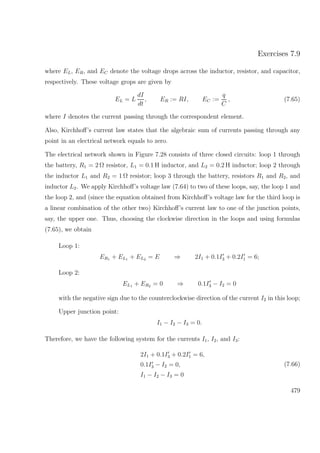 Exercises 7.9
where EL, ER, and EC denote the voltage drops across the inductor, resistor, and capacitor,
respectively. These voltage grops are given by
EL = L
dI
dt
, ER := RI, EC :=
q
C
, (7.65)
where I denotes the current passing through the correspondent element.
Also, Kirchhoﬀ’s current law states that the algebraic sum of currents passing through any
point in an electrical network equals to zero.
The electrical network shown in Figure 7.28 consists of three closed circuits: loop 1 through
the battery, R1 = 2 Ω resistor, L1 = 0.1 H inductor, and L2 = 0.2 H inductor; loop 2 through
the inductor L1 and R2 = 1 Ω resistor; loop 3 through the battery, resistors R1 and R2, and
inductor L2. We apply Kirchhoﬀ’s voltage law (7.64) to two of these loops, say, the loop 1 and
the loop 2, and (since the equation obtained from Kirchhoﬀ’s voltage law for the third loop is
a linear combination of the other two) Kirchhoﬀ’s current law to one of the junction points,
say, the upper one. Thus, choosing the clockwise direction in the loops and using formulas
(7.65), we obtain
Loop 1:
ER1 + EL1 + EL2 = E ⇒ 2I1 + 0.1I3 + 0.2I1 = 6;
Loop 2:
EL1 + ER2 = 0 ⇒ 0.1I3 − I2 = 0
with the negative sign due to the counterclockwise direction of the current I2 in this loop;
Upper junction point:
I1 − I2 − I3 = 0.
Therefore, we have the following system for the currents I1, I2, and I3:
2I1 + 0.1I3 + 0.2I1 = 6,
0.1I3 − I2 = 0,
I1 − I2 − I3 = 0
(7.66)
479
 