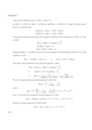 Chapter 7
with initial conditions I1(0) = I2(0) = I3(0) = 0.
Let I1(s) := L {I1} (s), I2(s) := L {I2} (s), and I3(s) := L {I3} (s). Using the initial condi-
tions, we conclude that
L {I1} (s) = sI1(s) − I1(0) = sI1(s),
L {I3} (s) = sI3(s) − I3(0) = sI3(s).
Using these equations and taking the Laplace transform of the equations in (7.66), we come
up with
(0.2s + 2)I1(s) + 0.1sI3(s) =
6
s
,
0.1sI3(s) − I2(s) = 0,
I1(s) − I2(s) − I3(s) = 0
Expressing I2(s) = 0.1sI3(s) from the second equation and substituting this into the third
equation, we get
I1(s) − 0.1sI3(s) − I3(s) = 0 ⇒ I1(s) = (0.1s + 1)I3(s).
The latter, when substituted into the ﬁrst equation, yields
(0.2s + 2)(0.1s + 1)I3(s) + 0.1sI3(s) =
6
s
⇒ 2(0.1s + 1)2
+ 0.1s I3(s) =
6
s
⇒ I3(s) =
6
s[2(0.1s + 1)2 + 0.1s]
=
300
s(s + 20)(s + 5)
.
We use the partial fractions decomposition to ﬁnd that
I3(s) =
3
s
+
1
s + 20
−
4
s + 5
and so
I3(t) = L−1 3
s
+
1
s + 20
−
4
s + 5
(t) = 3 + e−20t
− 4e−5t
.
Now we can ﬁnd I2(t) using the second equation in (7.66).
I2(t) = 0.1I3(t) = 0.1 3 + e−20t
− 4e−5t
= −2e−20t
+ 2e−5t
.
Finally, the third equation in (7.66) yields
I1(t) = I2(t) + I3(t) = 3 − e−20t
− 2e−5t
.
480
 