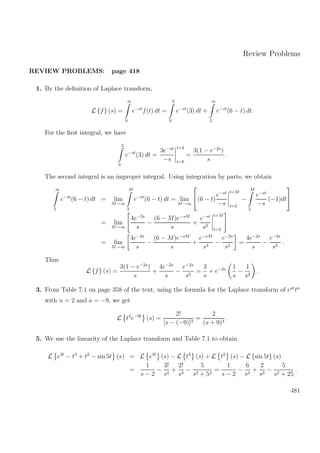 Review Problems
REVIEW PROBLEMS: page 418
1. By the deﬁnition of Laplace transform,
L {f} (s) =
∞
0
e−st
f(t) dt =
2
0
e−st
(3) dt +
∞
2
e−st
(6 − t) dt.
For the ﬁrst integral, we have
2
0
e−st
(3) dt =
3e−st
−s
t=2
t=0
=
3(1 − e−2s
)
s
.
The second integral is an improper integral. Using integration by parts, we obtain
∞
2
e−st
(6 − t) dt = lim
M→∞
M
2
e−st
(6 − t) dt = lim
M→∞

(6 − t)
e−st
−s
t=M
t=2
−
M
2
e−st
−s
(−1)dt


= lim
M→∞
4e−2s
s
−
(6 − M)e−sM
s
+
e−st
s2
t=M
t=2
= lim
M→∞
4e−2s
s
−
(6 − M)e−sM
s
+
e−sM
s2
−
e−2s
s2
=
4e−2s
s
−
e−2s
s2
.
Thus
L {f} (s) =
3(1 − e−2s
)
s
+
4e−2s
s
−
e−2s
s2
=
3
s
+ e−2s 1
s
−
1
s2
.
3. From Table 7.1 on page 358 of the text, using the formula for the Laplace transform of eat
tn
with n = 2 and a = −9, we get
L t2
e−9t
(s) =
2!
[s − (−9)]3
=
2
(s + 9)3
.
5. We use the linearity of the Laplace transform and Table 7.1 to obtain
L e2t
− t3
+ t2
− sin 5t (s) = L e2t
(s) − L t3
(s) + L t2
(s) − L {sin 5t} (s)
=
1
s − 2
−
3!
s4
+
2!
s3
−
5
s2 + 52
=
1
s − 2
−
6
s4
+
2
s3
−
5
s2 + 25
.
481
 
