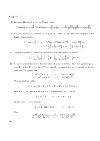 Chapter 7
7. We apply Theorem 6 in Section 7.3 and obtain
L {t cos 6t} (s) = −
d
ds
L {cos 6t} (s) = −
d
ds
s
s2 + 62
= −
(s2
+ 36) − s(2s)
(s2 + 36)2
=
s2
− 36
(s2 + 36)2
.
9. We apply formula (8), Section 7.6, on page 387 of the text and the linear property of the
Laplace transform to get
L t2
u(t − 4) (s) = e−4s
L (t + 4)2
(s) = e−4s
L t2
+ 8s + 16 (s)
= e−4s 2
s3
+
8
s2
+
16
s
= 2e−4s 1
s3
+
4
s2
+
8
s
.
11. Using the linearity of the inverse Laplace transform and Table 7.1 we ﬁnd
L−1 7
(s + 3)3
(t) =
7
2!
L−1 2!
[s − (−3)]3
(t) =
7
2
t2
e−3t
.
13. We apply partial fractions to ﬁnd the inverse Laplace transform. Since the quadratic poly-
nomial s2
+ 4s + 13 = (s + 2)2
+ 32
is irreducible, the partial fraction decomposition for the
given function has the form
4s2
+ 13s + 19
(s − 1)(s2 + 4s + 13)
=
A
s − 1
+
B(s + 2) + C(3)
(s + 2)2 + 32
.
Clearing fractions yields
4s2
+ 13s + 19 = A[(s + 2)2
+ 32
] + [B(s + 2) + C(3)](s − 1) .
With s = 1, this gives 36 = 18A or A = 2. Substituting s = −2, we get
9 = 9A − 9C ⇒ C = A − 1 = 1.
Finally, with s = 0, we compute
19 = 13A + (2B + 3C)(−1) ⇒ B = 2.
Thus
4s2
+ 13s + 19
(s − 1)(s2 + 4s + 13)
=
2
s − 1
+
2(s + 2) + (1)(3)
(s + 2)2 + 32
,
482
 