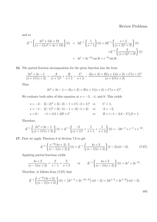 Review Problems
and so
L−1 4s2
+ 13s + 19
(s − 1)(s2 + 4s + 13)
(t) = 2L−1 1
s − 1
(t) + 2L−1 s + 2
(s + 2)2 + 32
(t)
+L−1 3
(s + 2)2 + 32
(t)
= 2et
+ 2e−2t
cos 3t + e−2t
sin 3t .
15. The partial fraction decomposition for the given function has the form
2s2
+ 3s − 1
(s + 1)2(s + 2)
=
A
(s + 1)2
+
B
s + 1
+
C
s + 2
=
A(s + 2) + B(s + 1)(s + 2) + C(s + 1)2
(s + 1)2(s + 2)
.
Thus
2s2
+ 3s − 1 = A(s + 2) + B(s + 1)(s + 2) + C(s + 1)2
.
We evaluate both sides of this equation at s = −2, −1, and 0. This yields
s = −2 : 2(−2)2
+ 3(−2) − 1 = C(−2 + 1)2
⇒ C = 1,
s = −1 : 2(−1)2
+ 3(−1) − 1 = A(−1 + 2) ⇒ A = −2,
s = 0 : −1 = 2A + 2B + C ⇒ B = (−1 − 2A − C)/2 = 1.
Therefore,
L−1 2s2
+ 3s − 1
(s + 1)2(s + 2)
(t) = L−1 −2
(s + 1)2
+
1
s + 1
+
1
s + 2
(t) = −2te−t
+ e−t
+ e−2t
.
17. First we apply Theorem 8 in Section 7.6 to get
L−1 e−2s
(4s + 2)
(s − 1)(s + 2)
(t) = L−1 4s + 2
(s − 1)(s + 2)
(t − 2)u(t − 2). (7.67)
Applying partial fractions yields
4s + 2
(s − 1)(s + 2)
=
2
s − 1
+
2
s + 2
⇒ L−1 4s + 2
(s − 1)(s + 2)
(t) = 2et
+ 2e−2t
.
Therefore, it follows from (7.67) that
L−1 e−2s
(4s + 2)
(s − 1)(s + 2)
(t) = 2et−2
+ 2e−2(t−2)
u(t − 2) = 2et−2
+ 2e4−2t
u(t − 2).
483
 