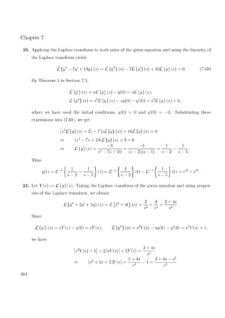 Chapter 7
19. Applying the Laplace transform to both sides of the given equation and using the linearity of
the Laplace transform yields
L {y − 7y + 10y} (s) = L {y } (s) − 7L {y } (s) + 10L {y} (s) = 0. (7.68)
By Theorem 5 in Section 7.3,
L {y } (s) = sL {y} (s) − y(0) = sL {y} (s),
L {y } (s) = s2
L {y} (s) − sy(0) − y (0) = s2
L {y} (s) + 3,
where we have used the initial conditions, y(0) = 0 and y (0) = −3. Substituting these
expressions into (7.68), we get
s2
L {y} (s) + 3 − 7 [sL {y} (s)] + 10L {y} (s) = 0
⇒ (s2
− 7s + 10)L {y} (s) + 3 = 0
⇒ L {y} (s) =
−3
s2 − 7s + 10
=
−3
(s − 2)(s − 5)
=
1
s − 2
−
1
s − 5
.
Thus
y(t) = L−1 1
s − 2
−
1
s − 5
(t) = L−1 1
s − 2
(t) − L−1 1
s − 5
(t) = e2t
− e5t
.
21. Let Y (s) := L {y} (s). Taking the Laplace transform of the given equation and using proper-
ties of the Laplace transform, we obtain
L {y + 2y + 2y} (s) = L t2
+ 4t (s) =
2
s3
+
4
s2
=
2 + 4s
s3
.
Since
L {y } (s) = sY (s) − y(0) = sY (s), L {y } (s) = s2
Y (s) − sy(0) − y (0) = s2
Y (s) + 1,
we have
s2
Y (s) + 1 + 2 [sY (s)] + 2Y (s) =
2 + 4s
s3
⇒ (s2
+ 2s + 2)Y (s) =
2 + 4s
s3
− 1 =
2 + 4s − s3
s3
484
 